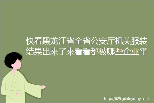 快看黑龙江省全省公安厅机关服装结果出来了来看看都被哪些企业平分了