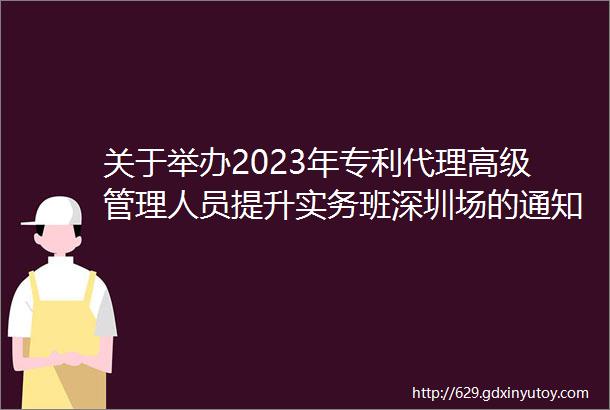 关于举办2023年专利代理高级管理人员提升实务班深圳场的通知